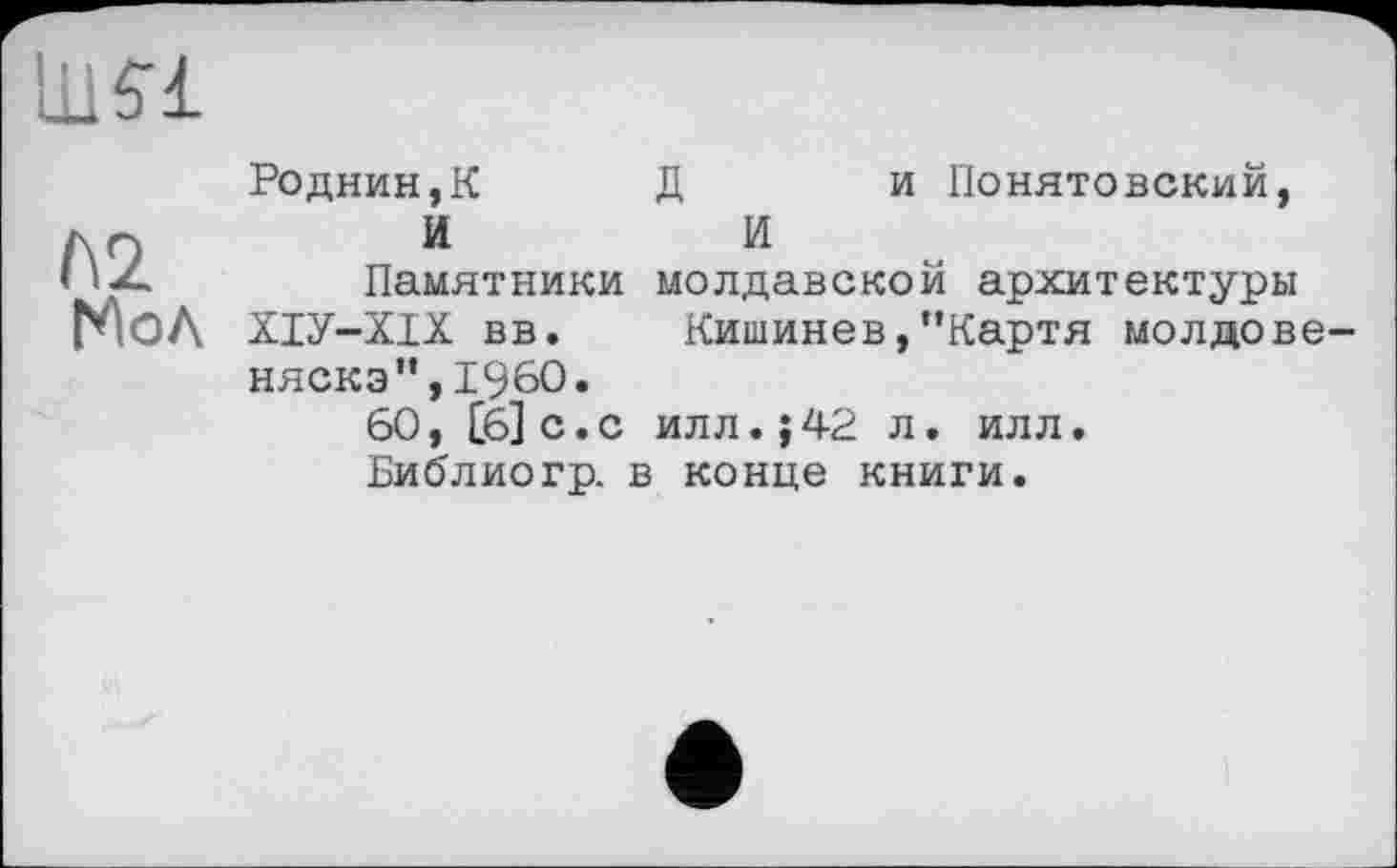 ﻿ши
№ Мол
Poднин,К	Д	и Понятовский,
И	И
Памятники молдавской архитектуры ХІУ-ХІХ вв. Кишинев,"Картя молдовеняска ",I960.
60, [6] с.с илл.;42 л. илл.
Библиогр. в конце книги.